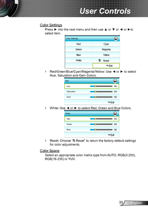 Page 3535English
User Controls
Color Settings
Press ► into the next menu and then use ▲ or ▼ or ◄ or ►to 
select item.
Color Settings
Red
Green
Blue
White Cyan
Magenta
Yellow
     Reset  
 Exit
Red/Green/Blue/Cyan/Magenta/Yellow `: Use ◄ or ► to select 
Hue, Saturation and Gain Colors.
Red
Hue
 Exit
Saturation
Gain
White `: Use ◄ or ► to select Red, Green and Blue Colors.
WhiteRed
 Exit
Green
Blue
Reset: Choose “ ` Reset” to return the factory default settings 
for color adjustments.
Color Space
Select an...