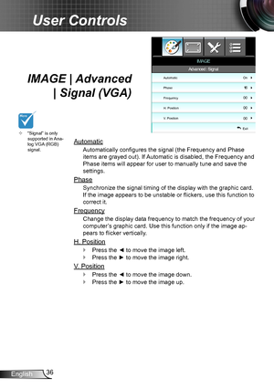 Page 3636English
User Controls
IMAGE | Advanced  
| Signal (VGA)
Automatic
Automatically configures the signal (the Frequency and Phase 
items are grayed out). If Automatic is disabled, the Frequency and 
Phase items will appear for user to manually tune and save the 
settings.
Phase
Synchronize the signal timing of the display with the graphic card. 
If the image appears to be unstable or flickers, use this function to 
correct it.
Frequency
Change the display data frequency to match the frequency of your...