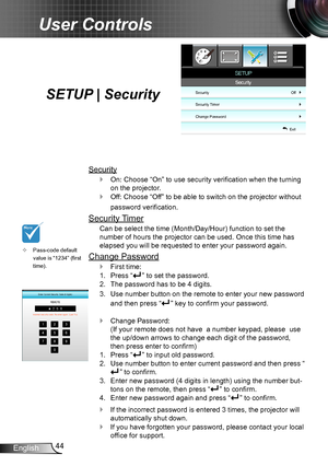 Page 4444English
User Controls
SETUP | Security
Security
On: Choose “On” to use security verification when the turning  `
on the projector.
Off: Choose “Off” to be able to switch on the projector without  `
password verification.
Security Timer
Can be select the time (Month/Day/Hour) function to set the 
number of hours the projector can be used. Once this time has 
elapsed you will be requested to enter your password again.
Change Password
First time: `
Press “1. ” to set the password.
The password has to be 4...