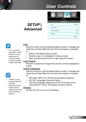 Page 4545English
User Controls
SETUP |  
Advanced
Logo
Use this function to set the desired startup screen. If changes are 
made they will take effect the next time the projector is powered 
on.
Default: The default startup screen. `
Neutral: Logo is not displayed on startup screen. `
User: Use stored picture from “Logo Capture” function. `
Logo Capture
Press ► to capture an image of the picture currently displayed on 
screen.
Closed Captioning
Use this function to set the desired startup screen. If changes are...