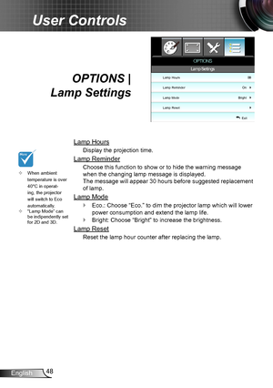 Page 4848English
User Controls
OPTIONS |  
Lamp Settings
Lamp Hours
Display the projection time.
Lamp Reminder
Choose this function to show or to hide the warning message 
when the changing lamp message is displayed.  
The message will appear 30 hours before suggested replacement 
of lamp.
Lamp Mode
Eco.:  `Choose “Eco.” to dim the projector lamp which will lower 
power consumption and extend the lamp life. 
Bright:  `Choose “Bright” to increase the brightness. 
Lamp Reset
Reset the lamp hour counter after...