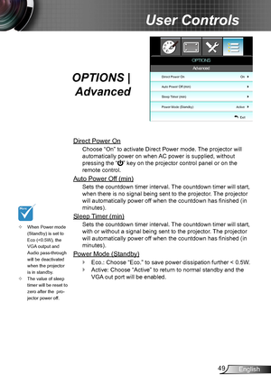 Page 4949English
User Controls
OPTIONS | 
Advanced
Direct Power On
Choose “On” to activate Direct Power mode. The projector will 
automatically power on when AC power is supplied, without 
pressing the “” key on the projector control panel or on the 
remote control.
Auto Power Off (min)
Sets the countdown timer interval. The countdown timer will start, 
when there is no signal being sent to the projector. The projector 
will automatically power off when the countdown has finished (in 
minutes).
Sleep Timer...