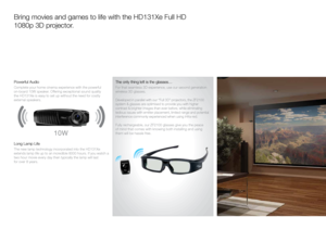 Page 4Bring movies and games to life with the HD131Xe Full HD  
1080p 3D projector. 
Powerful Audio 
Complete your home cinema experience with the powerful  
on-board 10W speaker. Offering exceptional sound quality  
the HD131Xe is easy to set up without the need for costly  
external speakers.
10W
 
Long Lamp Life
The new lamp technology incorporated into the HD131Xe 
extends lamp life up to an incredible 6000 hours. If you watch a 
two hour movie every day then typically the lamp will last  
for over 8...