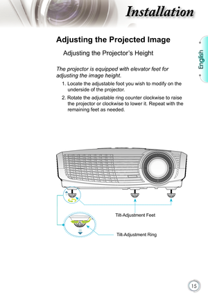 Page 15
15

English

nstallation

 Adjusting the Projected Image
Adjusting the Projector’s Height 
The projector is equipped with elevator feet for 
adjusting the image height.
1. Locate the adjustable foot you wish to modify on the 
underside of the projector. 
2. Rotate the adjustable ring counter clockwise to raise 
the projector or clockwise to lower it. Repeat with the 
remaining feet as needed.
Tilt-Adjustment Feet
Tilt-Adjustment Ring 