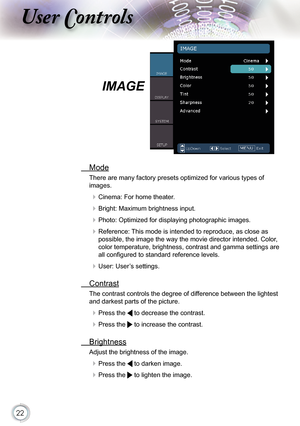 Page 22
22

ser ontrols

IMAGE
  Mode
There are many factory presets optimized for various types of 
images.
 Cinema: For home theater.
 Bright: Maximum brightness input.
 Photo: Optimized for displaying photographic images.
 Reference: This mode is intended to reproduce, as close as 
possible, the image the way the movie director intended. Color, 
color temperature, brightness, contrast and gamma settings are 
all conﬁ gured to standard reference levels.
 User: User’s settings.
  Contrast
The contrast...