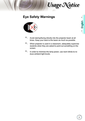 Page 5
5

English

sage otice

Eye Safety Warnings
 
▀■ Avoid staring/facing directly into the projector beam at all 
times. Keep your back to the beam as much as possible.
▀■ When projector is used in a classroom, adequately supervise 
students when they are asked to point out something on the 
screen.
▀■ In order to minimize the lamp power, use room blinds to re-
duce ambient light levels.  