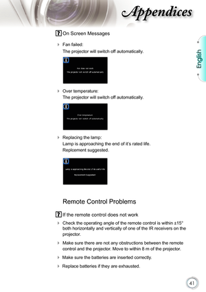 Page 41
41

English

ppendices

 On Screen Messages 
  Fan failed: 
 The projector will switch off automatically.
 
 Over temperature: 
 The projector will switch off automatically.
 
 Replacing the lamp: 
 Lamp is approaching the end of it’s rated life. 
 Replcement suggested.
   
 
 Remote Control Problems
 If the remote control does not work
 Check the operating angle of the remote control is within ±15° 
both horizontally and vertically of one of the IR receivers on the 
projector.
 Make sure there are...