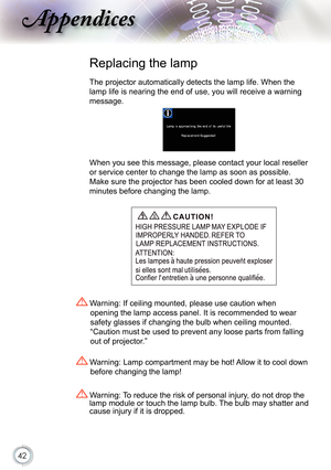 Page 42
42

ppendices

 Replacing the lamp
The projector automatically detects the lamp life. When the 
lamp life is nearing the end of use, you will receive a warning 
message.
When you see this message, please contact your local reseller 
or service center to change the lamp as soon as possible. 
Make sure the projector has been cooled down for at least 30 
minutes before changing the lamp. 
 Warning: Lamp compartment may be hot! Allow it to cool down 
before changing the lamp!
 Warning: To reduce the risk of...