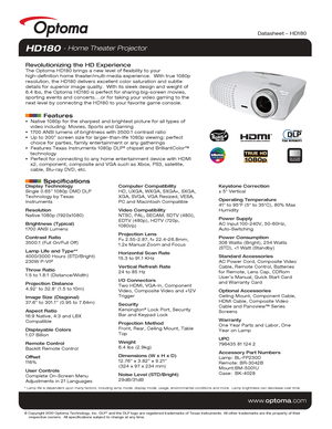 Page 1© Copyright 2010 Optoma Technology, Inc. DLP® and the DLP logo are registered trademarks of Texas Instruments. All ot\
her trademarks are the property of their 
    respective owners.  All specifications subject to change at any time\
.
    
www.optoma.com
NO FILTER
REQUIRED
Datasheet – HD180
Display Technology
Single 0.65” 1080p DMD DLP 
Technology by Texas 
Instruments
Resolution
Native 1080p (1920x1080)
Brightness (Typical)
1700 ANSI Lumens 
Contrast Ratio
3500:1 (Full On/Full Off)
Lamp Life and...