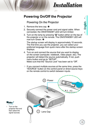 Page 13
13

English

nstallation

Powering On the Projector
1.  Remove the lens cap. 
2. Securely connect the power cord and signal cable. When 
connected, the ON/STANDBY LED will turn Amber. 
3.  Turn on the lamp by pressing “” button either on the top of 
the projector or on the remote. The ON/STANDBY LED will 
now turn Green. 
  The startup screen will display in approximately 10 seconds. 
The ﬁ rst time you use the projector, you can select your 
preferred language from quick menu after the startup screen...