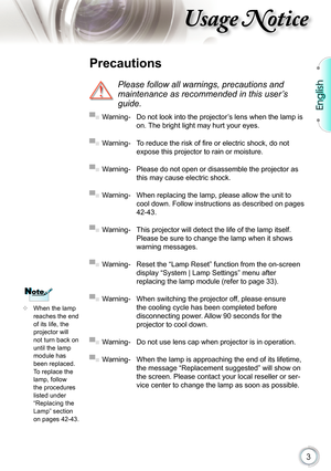 Page 3
3

English

sage otice

 When the lamp reaches the end of its life, the projector will not turn back on until the lamp module has 
been replaced. To replace the lamp, follow the procedures listed under “Replacing the Lamp” section 
on pages 42-43.
 Precautions
 
Please follow all warnings, precautions and 
maintenance as recommended in this user’s 
guide.
▀■ Warning- Do not look into the projector’s lens when the lamp is 
on. The bright light may hurt your eyes.
▀■ Warning- To reduce the risk of ﬁ re...