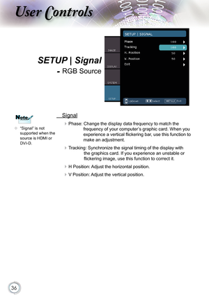 Page 36
36

ser ontrols

  Signal
 Phase: Change the display data frequency to match the 
frequency of your computer’s graphic card. When you 
experience a vertical ﬂ ickering bar, use this function to 
make an adjustment.
 Tracking: Synchronize the signal timing of the display with 
the graphics card. If you experience an unstable or 
ﬂ ickering image, use this function to correct it.
 H Position: Adjust the horizontal position.
 V Position: Adjust the vertical position.
 “Signal” is not supported when...