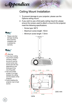 Page 46
46

ppendices

 Please note that damage resulting from incorrect installation will invalidate the warranty.
Ceiling Mount Installation
1.  To prevent damage to your projector, please use the 
Optoma ceiling mount.
2.  If you wish to use a third party ceiling mount kit, please 
ensure the screws used to attach a mount to the projector 
meet the following specifications:
  Screw type: M3*3
  Maximum screw length: 10mm
   Minimum screw length: 7.5mm
 Warning: 1. If you buy a ceiling mount from another...