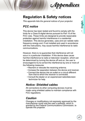 Page 49
49

English

ppendices

Regulation & Safety notices
This appendix lists the general notices of your projector. 
FCC notice 
This device has been tested and found to comply with the 
limits for a Class B digital device pursuant to Part 15 of the 
FCC rules. These limits are designed to provide reasonable 
protection against harmful interference in a residential 
installation. This device generates, uses and can radiate radio 
frequency energy and, if not installed and used in accordance 
with the...