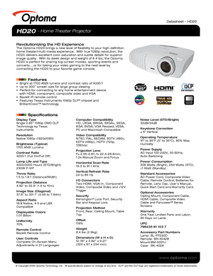 Page 1© Copyright 2009 Optoma Technology, Inc.  All specifications subject \
to change at any time.  DLP® and the DLP logo are registered trademarks of Texas Instruments.
www.optoma.com
NO FILTER
REQUIRED
Datasheet – HD20
Display Type
Single 0.65” 1080p DMD DLP 
Technology by Texas 
Instruments
Resolution
Native 1080p (1920x1080)
Brightness (Typical)
1700 ANSI Lumens 
Contrast Ratio
4000:1 (Full On/Full Off)
Lamp Life and Type
4000/3000 Hours (STD/Bright)
230W P-VIP
Throw Ratio
1.5 to 1.8:1 (Distance/Width)...