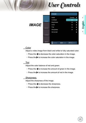 Page 23
23

English

ser ontrols

IMAGE
  Color
Adjust a video image from black and white to fully saturated color.
 Press the  to decrease the color saturation in the image.
 Press the  to increase the color saturation in the image. 
  Tint 
Adjust the color balance of red and green.
 Press the  to increase the amount of green in the image.
 Press the  to increase the amount of red in the image.
  Sharpness 
Adjust the sharpness of the image.
 Press the  to decrease the sharpness.
 Press the  to increase...