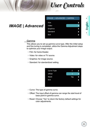 Page 25
25

English

ser ontrols

IMAGE | Advanced
  Gamma
This allows you to set up gamma curve type. After the initial setup 
and ﬁ ne tuning is completed, utilize the Gamma Adjustment steps 
to optimize your image output.
 Film: for home theater.
 Video: for video or TV source.
 Graphics: for image source.
 Standard: for standardized setting.
 Curve: The type of gamma curve.
 Offset: The input offset of gamma can range the start level of 
base point in gamma curve .
 Reset: Choose “Yes” to return the...