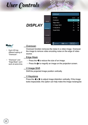 Page 28
28

ser ontrols

  Overscan
Overscan function removes the noise in a video image. Overscan 
the image to remove video encoding noise on the edge of video 
source.
  Edge Mask
  Press the  to reduce the size of an image.
  Press the  to magnify an image on the projection screen.
  V Image Shift
Shift the projected image position vertically. 
 V Keystone
Press the  or  to adjust image distortion vertically. If the image 
looks trapezoidal, this option can help make the image rectangular. 
DISPLAY
 Each...