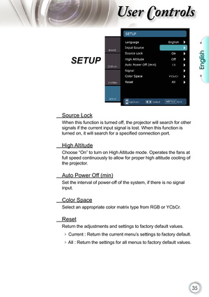 Page 35
35

English

ser ontrols

  Source Lock
When this function is turned off, the projector will search for other 
signals if the current input signal is lost. When this function is 
turned on, it will search for a speciﬁ ed connection port.
  High Altitude
Choose “On” to turn on High Altitude mode. Operates the fans at 
full speed continuously to allow for proper high altitude cooling of 
the projector.
  Auto Power Off (min)
Set the interval of power-off of the system, if there is no signal 
input....