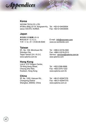 Page 48
48

ppendices

Korea
WOOMI TECH.CO.,LTD.
4F,Minu Bldg.33-14, Kangnam-Ku,   Tel : +82+2+34430004
seoul,135-815, KOREA Fax: +82+2+34430005
Japan
東京都足立区綾瀬3-25-18
株式会社オーエスエム E-mail : info@osscreen.com
サポートセンター:0120-46-5040 www.os-worldwide.com
Taiwan
5F., No. 108, Minchiuan Rd.   Tel : +886-2-2218-2360
Shindian City,   Fax: +886-2-2218-2313
Taipei Taiwan 231, R.O.C.  Service : services@optoma.com.tw
www.optoma.com.tw asia.optoma.com
Hong Kong
Unit A, 27/F Dragon Centre,
79 Wing Hong Street, Tel :...