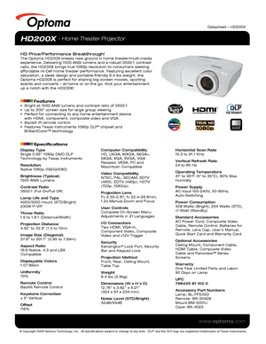 Page 1© Copyright 2009 Optoma Technology, Inc.  All specifications subject \
to change at any time.  DLP® and the DLP logo are registered trademarks of Texas Instruments.
www.optoma.com
NO FILTER
REQUIRED
Datasheet – HD200X
Display Type
Single 0.65” 1080p DMD DLP 
Technology by Texas Instruments
Resolution
Native 1080p (1920x1080)
Brightness (Typical)
1500 ANSI Lumens 
Contrast Ratio
3500:1 (Full On/Full Off)
Lamp Life and Type
4000/3000 Hours (STD/Bright)
230W P-VIP
Throw Ratio
1.5 to 1.8:1 (Distance/Width)...