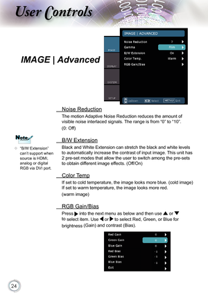 Page 24
24

ser ontrols

IMAGE | Advanced
  Noise Reduction
The motion Adaptive Noise Reduction reduces the amount of 
visible noise interlaced signals. The range is from “0” to “10”. 
(0: Off)
  B/W Extension
Black and White Extension can stretch the black and white levels 
to automatically increase the contrast of input image. This unit has 
2 pre-set modes that allow the user to switch among the pre-sets 
to obtain different image effects. (Off/On)
  Color Temp
If set to cold temperature, the image looks...