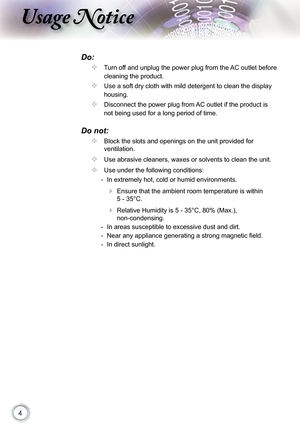 Page 4
4

sage otice

Do:
  Turn off and unplug the power plug from the AC outlet before 
cleaning the product.
  Use a soft dry cloth with mild detergent to clean the display 
housing.
  Disconnect the power plug from AC outlet if the product is 
not being used for a long period of time.
Do not:
  Block the slots and openings on the unit provided for 
ventilation.
  Use abrasive cleaners, waxes or solvents to clean the unit.
  Use under the following conditions:
  -  In extremely hot, cold or humid...