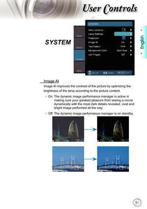 Page 31
31

English

ser ontrols

SYSTEM
  Image AI
Image AI improves the contrast of the picture by optimizing the 
brightness of the lamp according to the picture content.
 On: The dynamic image performance manager is active in 
making sure your greatest pleasure from seeing a movie 
dynamically with the most dark details revealed, vivid and 
bright image performed all the way.
 Off: The dynamic image performance manager is on standby. 