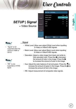 Page 37
37

English

ser ontrols

  Signal
 White Level: Allow user adjust White Level when inputting 
S-Video or Video/CVBS signals.
 Black Level: Allow user adjust Black Level when inputting 
S-Video or Video/CVBS signals.
 Saturation: Adjust a video image from black and white to 
fully saturated color. Press the  to decrease 
the amount of color in the image. Press the  
to increase the amount of color in the image.
 Hue: Adjust the color balance of red and green. Press the  to 
increase the amount of...