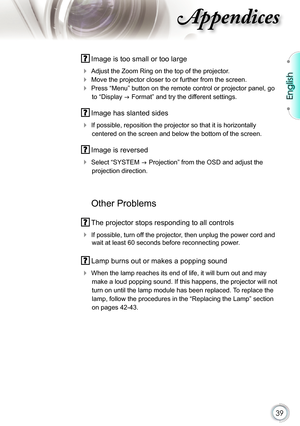 Page 39
39

English

ppendices

 Image is too small or too large
  Adjust the Zoom Ring on the top of the projector.
  Move the projector closer to or further from the screen.
  Press “Menu” button on the remote control or projector panel, go 
to “Display  Format” and try the different settings.
 Image has slanted sides
  If possible, reposition the projector so that it is horizontally 
centered on the screen and below the bottom of the screen.
 Image is reversed
  Select “SYSTEM  Projection” from the...