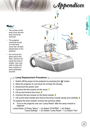 Page 43
43

English

ppendices

Lamp Replacement Procedure:
1.  Switch off the power to the projector by pressing the “” button. 
2.  Allow the projector to cool down for at least 30 minutes.
3.  Disconnect the power cord.
4.  Unscrew the two screws on the cover. 1
5.  Lift up and remove the cover. 2
6.  Unscrew the two screws on the lamp module. 3
7.  Lift up the lamp handle and remove the lamp module slowly and carefully. 4
To replace the lamp module, reverse the previous steps.
8.   Turn on the projector and...