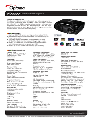 Page 1© Copyright 2009 Optoma Technology, Inc. DLP® and the DLP logo are registered trademarks of Texas Instruments. All sp\
ecifications subject to change at any time.
www.optoma.com
NO FILTER
REQUIRED
Datasheet – HD2200
Display Type
Single 0.65” 1080p DMD DLP 
Technology by Texas 
Instruments
Resolution
Native 1080p (1920x1080)
Brightness (Typical)
1900 ANSI Lumens 
Contrast Ratio
5000:1 (Full On/Full Off)
Lamp Life and Type
4000/3000 Hours (STD/Bright)
230W P-VIP
Throw Ratio
1.5 to 1.8:1 (Distance/Width)...