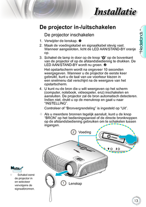 Page 13

Nederlands

Installatie

De.projector.inschakelen
1..Verwijder.de.lenskap..
2.. Maak.de.voedingskabel.en.signaalkabel.stevig.vast ..
Wanneer.aangesloten,.licht.de.LED. AAN/STAND-BY.oranje.
op.
3.. Schakel.de.lamp.in.door.op.de.knop
.“”.op.de.bovenkant.
van.de.projector.of.op.de.afstandsbediening.te.drukken..De.
LED. AAN/STAND-BY .wordt.nu.groen..

. Het.opstartscherm.wordt.na.ongeveer.10.seconden.
weergegeven..Wanneer.u.de.projector.de.eerste.keer....