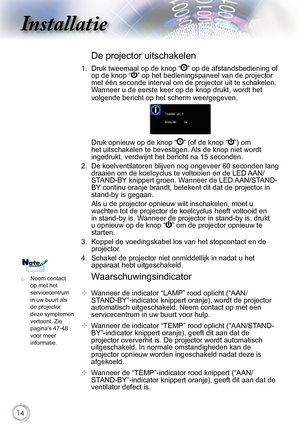 Page 14


Installatie

Waarschuwingsindicator
.Wanneer.de.indicator.“LAMP”.rood.oplicht.(“AAN/
STAND-BY”-indicator.knippert.oranje),.wordt.de.projector.
automatisch.uitgeschakeld..Neem.contact.op.met.een.
servicecentrum.in.uw.buurt.voor.hulp.
 .Wanneer.de.indicator.“TEMP”.rood.oplicht.(“AAN/STAND-
BY”-indicator.knippert.oranje),.geeft.dit.aan.dat.de.
projector.oververhit.is..De.projector.wordt.automatisch.
uitgeschakeld..In.normale.omstandigheden.kan.de....