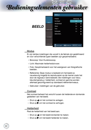 Page 22


Bedieningselementen gebruikerBedieningselementen gebruiker
Bedieningselementen gebruikerBedieningselementen gebruiker

BEELD
.Modus
Er zijn talrijke instellingen die vooraf in de fabriek zijn gedefinieerd 
en voor verschillende typen beelden zijn geoptimaliseerd.
.Bioscoop:.Voor.thuisbioscoop.
.Licht:.Maximale.helderheidsinvoer.
.Foto: Geoptimaliseerd voor het weergeven van fotografische 
beelden.
.Referentie:.Deze.modus.is.bedoeld.om.het.beeld.zo.....