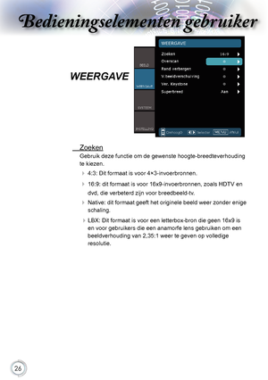 Page 26


Bedieningselementen gebruikerBedieningselementen gebruiker
Bedieningselementen gebruikerBedieningselementen gebruiker

WEERGAVE
.Zoeken
Gebruik.deze.functie.om.de.gewenste.hoogte-breedteverhouding.
te.kieze
n.
..4:3:. Dit.formaat.is.voor.4×3-invoerbronnen.
..16:9:.dit.formaat.is.voor.16x9-invoerbronnen,.zoals.HDTV.en.
dvd,.die.verbeterd.zijn.voor.breedbeeld-tv.
..Native:.dit.formaat.geeft.het.originele.beeld.weer.zonder.enige.
schaling....