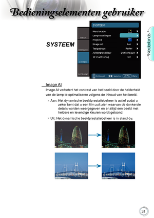 Page 31

Nederlands

Bedieningselementen gebruikerBedieningselementen gebruiker
Bedieningselementen gebruikerBedieningselementen gebruiker

SYSTEEM 
.Image. AI
Image.AI.verbetert.het.contrast.van.het.beeld.door.de.helderheid.
van.de.lamp.te.optimaliseren.volgens.de.inhoud.van.het.beeld.
.Aan:   Het dynamische beeldprestatiebeheer is actief zodat u 
zeker bent dat u een film zult zien waarvan de donkerste 
details.worden.weergegeven.en.er.altijd.een.beeld.met....