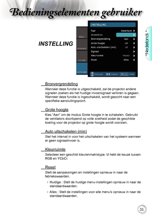 Page 35

Nederlands

Bedieningselementen gebruikerBedieningselementen gebruiker
Bedieningselementen gebruikerBedieningselementen gebruiker

.Bronvergrendeling
Wanneer.deze.functie.is.uitgeschakeld,.zal.de.projector.andere.
signalen.zoeken.als.het.huidige.invoersignaal.verloren.is.gegaan..
Wanneer.deze.functie.is.ingeschakeld,.wordt.gezocht.naar.een.
specifieke aansluitingspoort.
.Grote.hoogte
Kies.“Aan”.om.de.modus.Grote.hoogte.in.te.schakelen..Gebruikt....