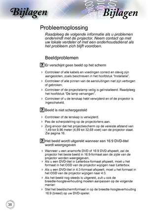 Page 38


Bijlagen

Beeldproblemen
.Er.verschijnt.geen.beeld.op.het.scherm
.
Controleer.of.alle.kabels.en.voedingen.correct.en.stevig.zijn.
aangesloten,.zoals.beschreven.in.het.hoofdstuk.“Installatie”.
..Controleer.of.alle.pinnen.van.de.aansluitingen.niet.zijn.verbogen.
of.gebroken.
. Controleer.of.de.projectielamp.veilig.is.geïnstalleerd..Raadpleeg.
het.hoofdstuk.“De.lamp.vervangen”.
. Controleer.of.u.de.lenskap.hebt.verwijderd.en.of.de.projector.is.
ingeschakeld.
Probleemoplossing
 Raadpleeg de...