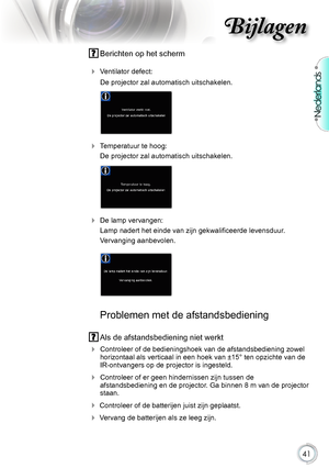 Page 41

Nederlands

Bijlagen

.Berichten.op.het.scherm.
.Ventilator.defect:
. De.projector.zal.automatisch.uitschakelen.
.
.Temperatuur.te.hoog:.
.De.projector.zal.automatisch.uitschakelen.
.
.De.lamp.vervangen:.
.Lamp nadert het einde van zijn gekwalificeerde levensduur.
.Vervanging.aanbevolen.
..
..
Problemen.met.de.afstandsbediening
.
Als.de.afstandsbediening.niet.werkt
.
Controleer.of.de.bedieningshoek.van.de.afstandsbediening.zowel....