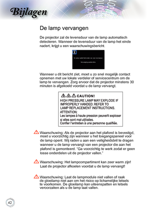 Page 42


Bijlagen

.Waarschuwing:.Het.lampcompartiment.kan.zeer.warm.zijn!.Laat.de.projector.afkoelen.voordat.u.de.lamp.vervangt
!
.Waarschuwing:.Laat.de.lampmodule.niet.vallen.of.raak.
de.gloeilamp.niet.aan.om.het.risico.op.lichamelijke.letsels.
te.voorkomen..De.gloeilamp.kan.uiteenspatten.en.letsels.
veroorzaken.als.u.de.lamp.laat.vallen.
.Waarschuwing:. Als.de.projector.aan.het.plafond.is.bevestigd,.
moet.u.voorzichtig.zijn.wanneer.u.het.toegangspaneel.voor.
de.lamp.opent...