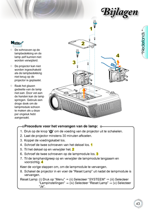 Page 43

Nederlands

Bijlagen

Procedure voor het vervangen van de lamp:
1..Druk.op.de.knop.“”.om.de.voeding.van.de.projector.uit.te.schakelen..
2.. Laat.de.projector.minstens.30.minuten.afkoelen.
3.. Koppel.de.voedingskabel.los.
4.. Schroef.de.twee.schroeven.van.het.deksel.los..
1
5.. Til.het.deksel.op.en.verwijder.het..
2.
6.. Schroef.de.twee.schroeven.op.de.lampmodule.los..
3.
7.. Til.de.lamphandgreep.op.en.verwijder.de.lampmodule.langzaam.en.
voorzichtig..
4....