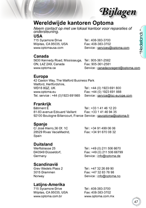 Page 47

Nederlands

Bijlagen

Wereldwijde kantoren Optoma
Neem contact op met uw lokaal kantoor voor reparaties of ondersteuning.
USA
715 Sycamore Drive  Tel : 408-383-3700
Milpitas,.CA .95035,.USA ..Fax:.408-383-3702.
www.optomausa.com. Service.:.
services@optoma.com
Canada
5630 Kennedy Road, Mississauga, Tel : 905-361-2582
ON,.L4Z.2A9,.Canada.. Fax:.905-361-2581
www.optoma.ca. Service.:.
canadacsragent@optoma.com
.
Europa
42 Caxton Way, The Watford Business Park 
Watford,.Hertfordshire,.....