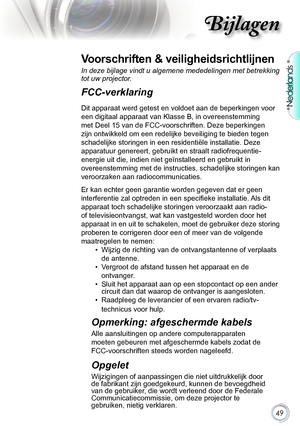 Page 49

Nederlands

Bijlagen

Voorschriften & veiligheidsrichtlijnen
In deze bijlage vindt u algemene mededelingen met betrekking 
tot uw projector. 
FCC-verklaring 
Dit.apparaat.werd.getest.en.voldoet.aan.de.beperkingen.voor.
een.digitaal.apparaat.van.Klasse.B,.in.overeenstemming.
met.Deel.15.van.de.FCC-voorschriften..Deze.beperkingen.
zijn.ontwikkeld.om.een.redelijke.beveiliging.te.bieden.tegen.
schadelijke.storingen.in.een.residentiële.installatie..Deze....