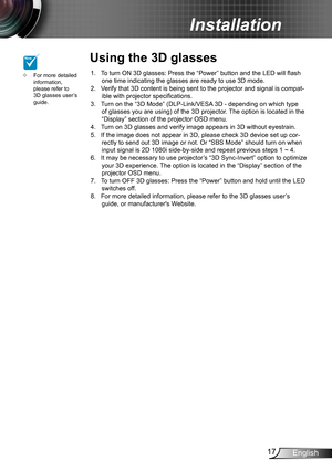 Page 1717English
Installation
To turn ON 3D glasses: Press the “Power” button and the LED will flash 1. one time indicating the glasses are ready to use 3D mode.Verify that 3D content is being sent to the projector and signal is compat-2. ible with projector specifications.Turn on the “3D Mode” (DLP-Link/VESA 3D - depending on which type 3. of glasses you are using) of the 3D projector. The option is located in the “Display” section of the projector OSD menu.Turn on 3D glasses and verify image appears in 3D...