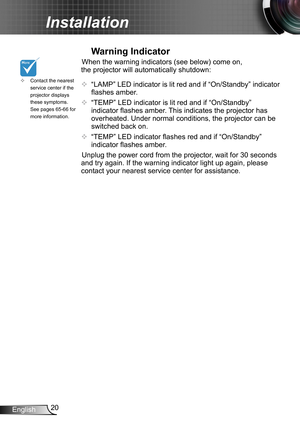 Page 2020English
Installation
Contact the nearest  ™service center if the projector displays these symptoms. See pages 65-66 for more information.
Warning Indicator
When the warning indicators (see below) come on, 
the projector will automatically shutdown: 
™ “LAMP” LED indicator is lit red and if “On/Standby” indicator 
flashes amber.
™ “TEMP” LED indicator is lit red and if “On/Standby” 
indicator flashes amber. This indicates the projector has 
overheated. Under normal conditions, the...