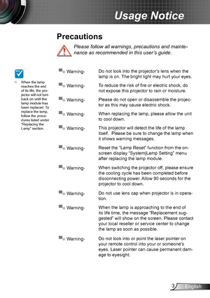 Page 33English
Usage Notice
Please follow all warnings, precautions and mainte-
nance as recommended in this user’s guide.
When the lamp  ™reaches the end of its life, the pro-jector will not turn back on until the lamp module has been replaced. To replace the lamp, follow the proce-dures listed under “Replacing the Lamp” section.
▀■ Warning-Do not look into the projector’s lens when the 
lamp is on. The bright light may hurt your eyes.
▀■ Warning-To reduce the risk of fire or electric shock, do 
not...