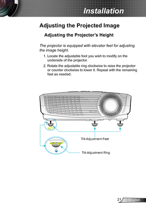 Page 2121English
Installation
Adjusting the Projected Image
Adjusting the Projector’s Height 
The projector is equipped with elevator feet for adjusting 
the image height.
1. Locate the adjustable foot you wish to modify on the 
underside of the projector. 
2. Rotate the adjustable ring clockwise to raise the projector 
or counter clockwise to lower it. Repeat with the remaining 
feet as needed. 
Tilt-Adjustment Feet
Tilt-Adjustment Ring  