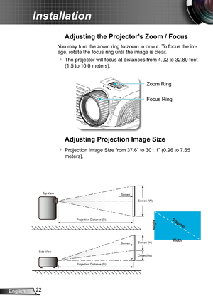 Page 2222English
Installation
Adjusting the Projector’s Zoom / Focus
You may turn the zoom ring to zoom in or out. To focus the im-
age, rotate the focus ring until the image is clear.  
 The projector will focus at distances from 4.92 to 32.80 feet 
(1.5 to 10.0 meters).
POWER
?
Zoom Ring
Adjusting Projection Image Size
 Projection Image Size from 37.6” to 301.1” (0.96 to 7.65 
meters).
Width
Height
Diagonal
Top View
Side View Projection Distance (D)
Projection Distance (D) Screen
Screen
Screen (W)
Screen...