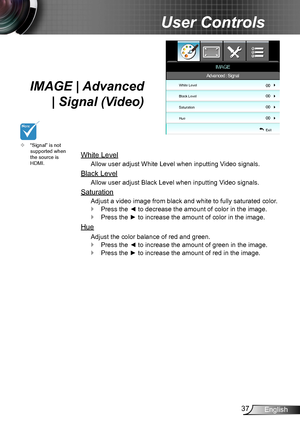 Page 3737English
User Controls
IMAGE | Advanced 
| Signal (Video)
White Level
Allow user adjust White Level when inputting Video signals.
Black Level
Allow user adjust Black Level when inputting Video signals.
Saturation
Adjust a video image from black and white to fully saturated color.
Press the ◄ to decrease the amount of color in the image. `
Press the ► to increase the amount of color in the image. `
Hue
Adjust the color balance of red and green.
Press the ◄ to increase the amount of green in the image....